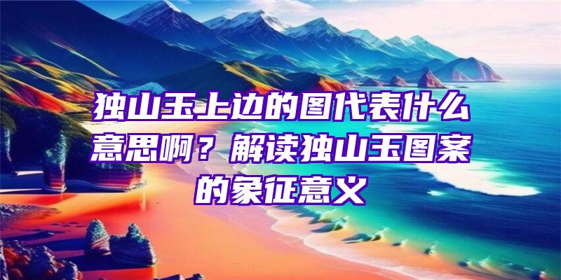 独山玉上边的图代表什么意思啊？解读独山玉图案的象征意义