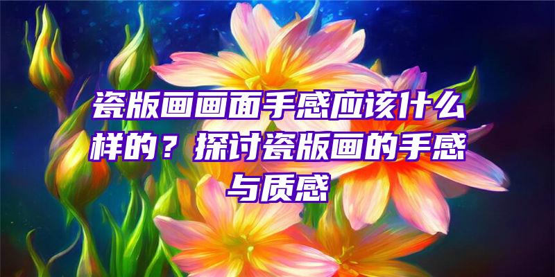 瓷版画画面手感应该什么样的？探讨瓷版画的手感与质感