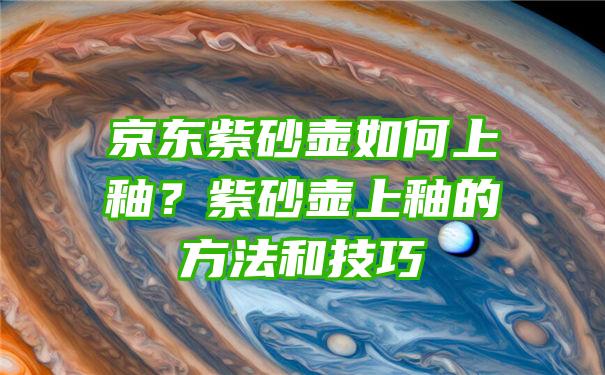 京东紫砂壶如何上釉？紫砂壶上釉的方法和技巧