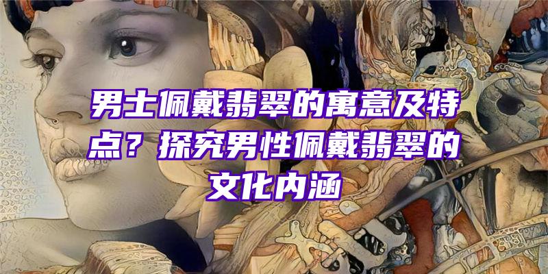 男士佩戴翡翠的寓意及特点？探究男性佩戴翡翠的文化内涵