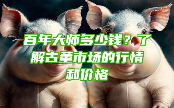 百年大师多少钱？了解古董市场的行情和价格