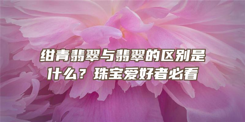 绀青翡翠与翡翠的区别是什么？珠宝爱好者必看