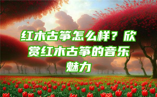 红木古筝怎么样？欣赏红木古筝的音乐魅力