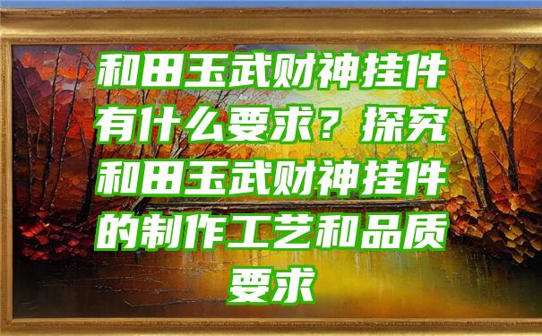 和田玉武财神挂件有什么要求？探究和田玉武财神挂件的制作工艺和品质要求