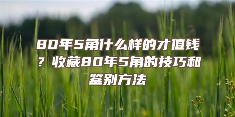 80年5角什么样的才值钱？收藏80年5角的技巧和鉴别方法