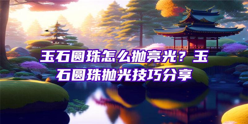 玉石圆珠怎么抛亮光？玉石圆珠抛光技巧分享