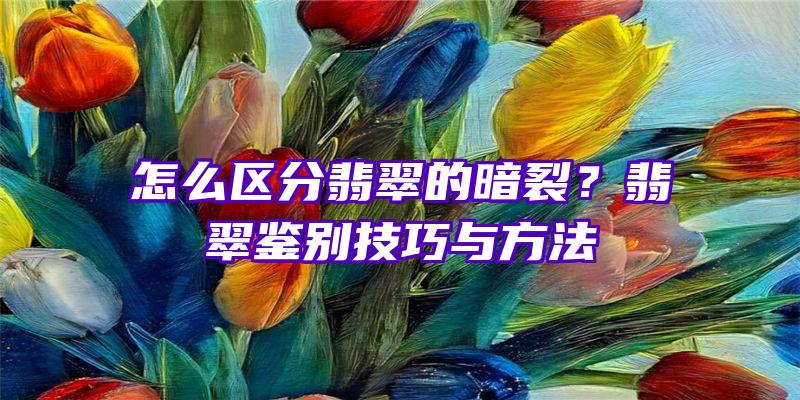 怎么区分翡翠的暗裂？翡翠鉴别技巧与方法