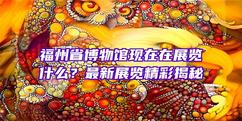 福州省博物馆现在在展览什么？最新展览精彩揭秘