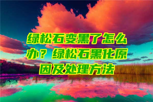 绿松石变黑了怎么办？绿松石黑化原因及处理方法