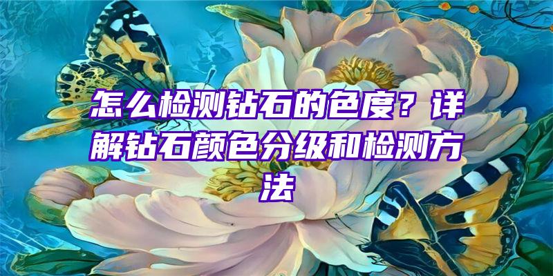 怎么检测钻石的色度？详解钻石颜色分级和检测方法