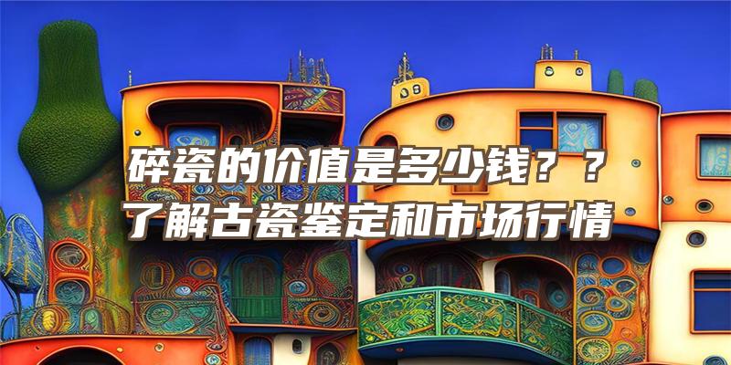 碎瓷的价值是多少钱？？了解古瓷鉴定和市场行情