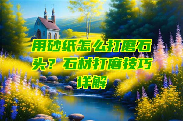 用砂纸怎么打磨石头？石材打磨技巧详解