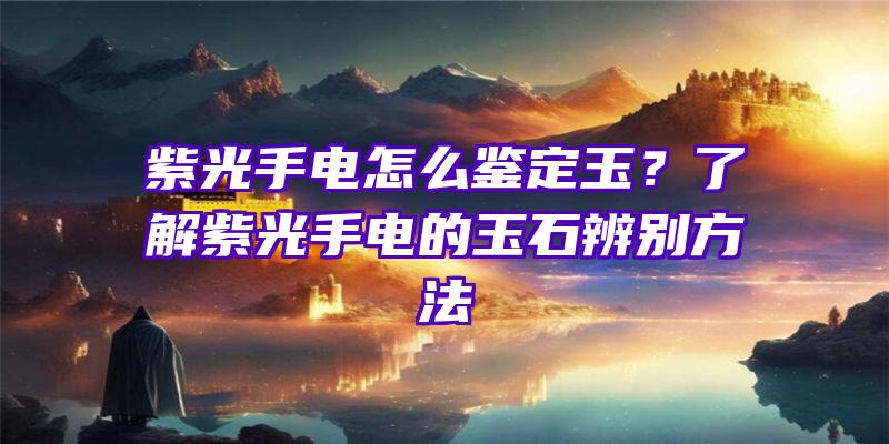 紫光手电怎么鉴定玉？了解紫光手电的玉石辨别方法