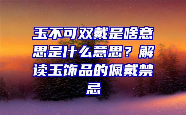 玉不可双戴是啥意思是什么意思？解读玉饰品的佩戴禁忌