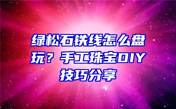 绿松石铁线怎么盘玩？手工珠宝DIY技巧分享