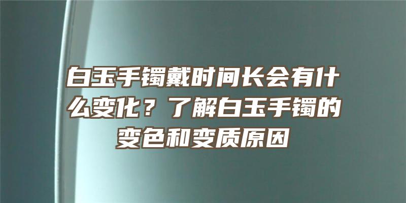 白玉手镯戴时间长会有什么变化？了解白玉手镯的变色和变质原因