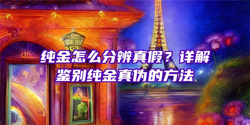 纯金怎么分辨真假？详解鉴别纯金真伪的方法