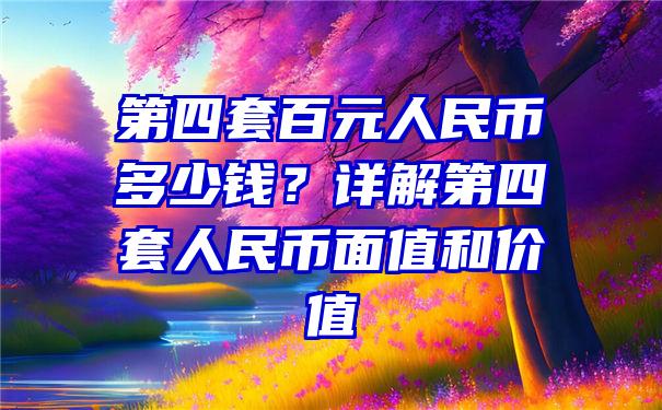 第四套百元人民币多少钱？详解第四套人民币面值和价值