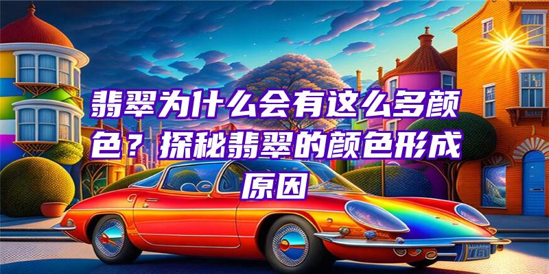 翡翠为什么会有这么多颜色？探秘翡翠的颜色形成原因