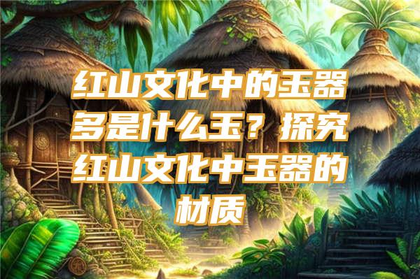 红山文化中的玉器多是什么玉？探究红山文化中玉器的材质