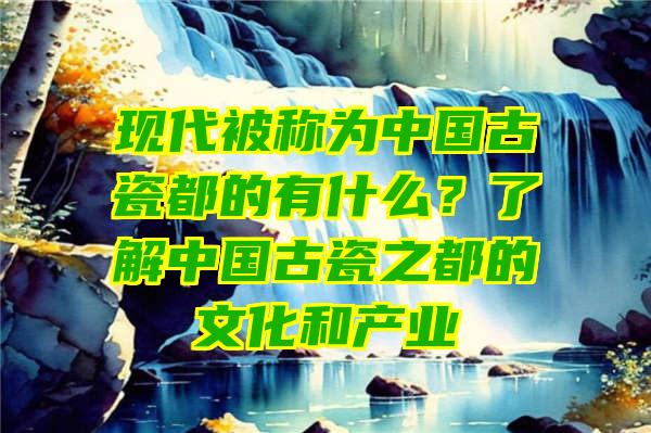 现代被称为中国古瓷都的有什么？了解中国古瓷之都的文化和产业