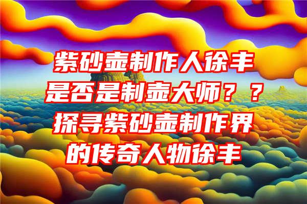 紫砂壶制作人徐丰是否是制壶大师？？探寻紫砂壶制作界的传奇人物徐丰