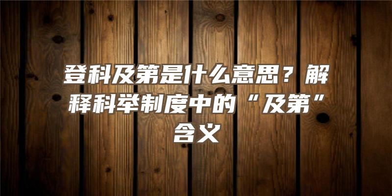 登科及第是什么意思？解释科举制度中的“及第”含义