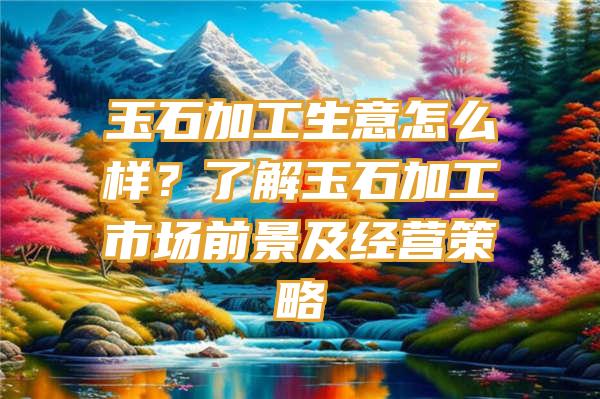 玉石加工生意怎么样？了解玉石加工市场前景及经营策略