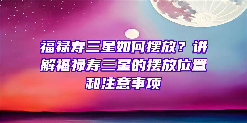 福禄寿三星如何摆放？讲解福禄寿三星的摆放位置和注意事项