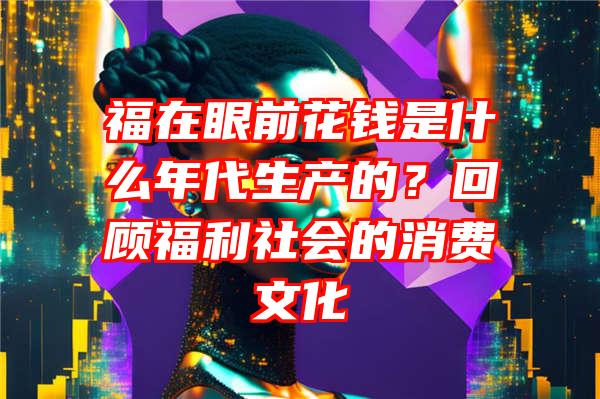 福在眼前花钱是什么年代生产的？回顾福利社会的消费文化