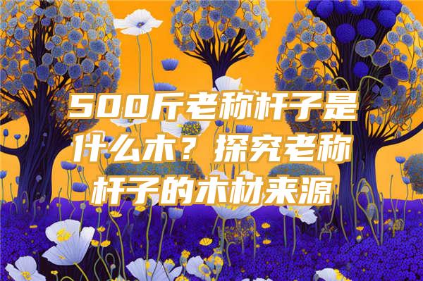 500斤老称杆子是什么木？探究老称杆子的木材来源