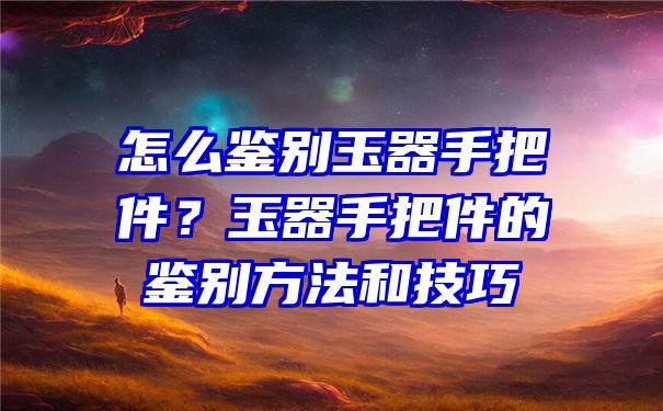 怎么鉴别玉器手把件？玉器手把件的鉴别方法和技巧