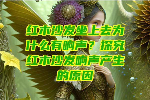 红木沙发坐上去为什么有响声？探究红木沙发响声产生的原因