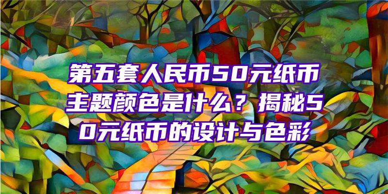 第五套人民币50元纸币主题颜色是什么？揭秘50元纸币的设计与色彩