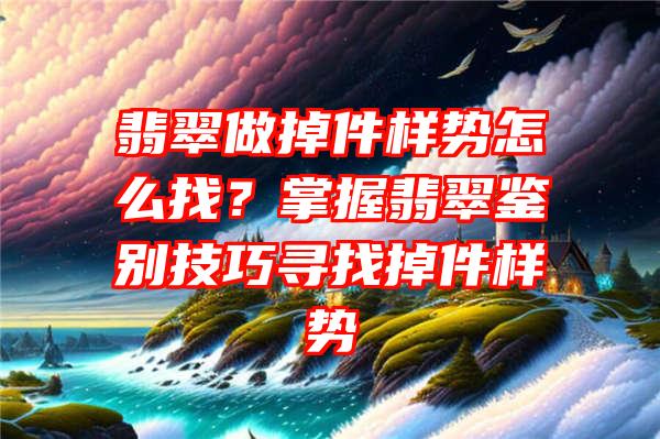 翡翠做掉件样势怎么找？掌握翡翠鉴别技巧寻找掉件样势