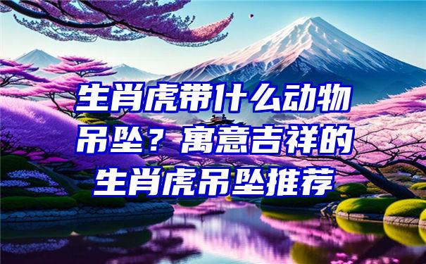 生肖虎带什么动物吊坠？寓意吉祥的生肖虎吊坠推荐