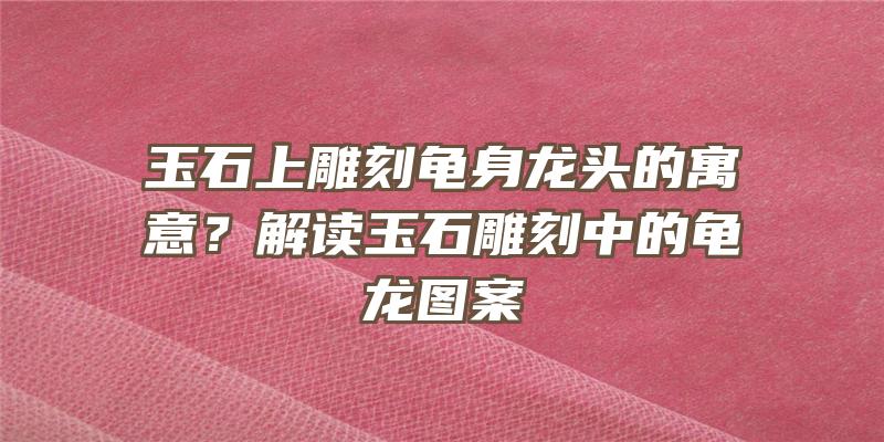 玉石上雕刻龟身龙头的寓意？解读玉石雕刻中的龟龙图案