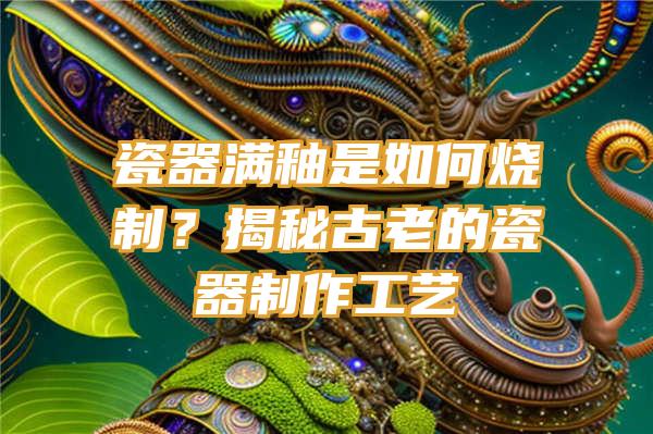 瓷器满釉是如何烧制？揭秘古老的瓷器制作工艺