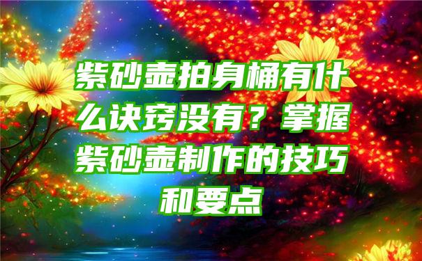 紫砂壶拍身桶有什么诀窍没有？掌握紫砂壶制作的技巧和要点