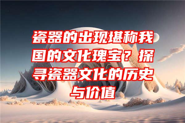 瓷器的出现堪称我国的文化瑰宝？探寻瓷器文化的历史与价值