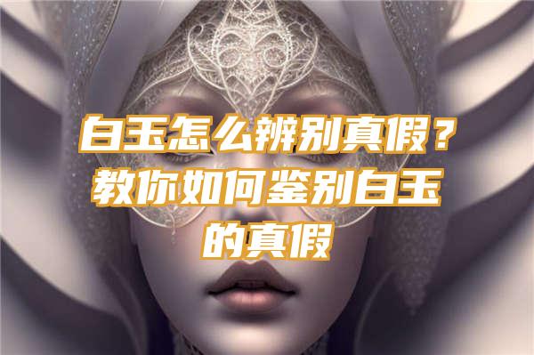 白玉怎么辨别真假？教你如何鉴别白玉的真假