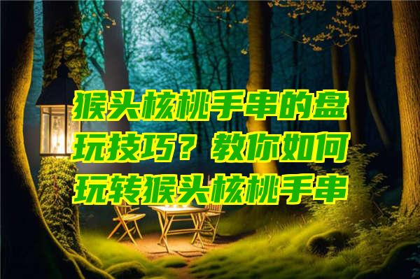 猴头核桃手串的盘玩技巧？教你如何玩转猴头核桃手串