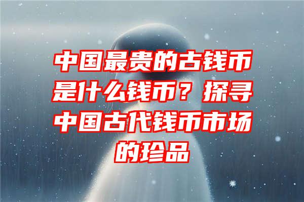 中国最贵的古钱币是什么钱币？探寻中国古代钱币市场的珍品