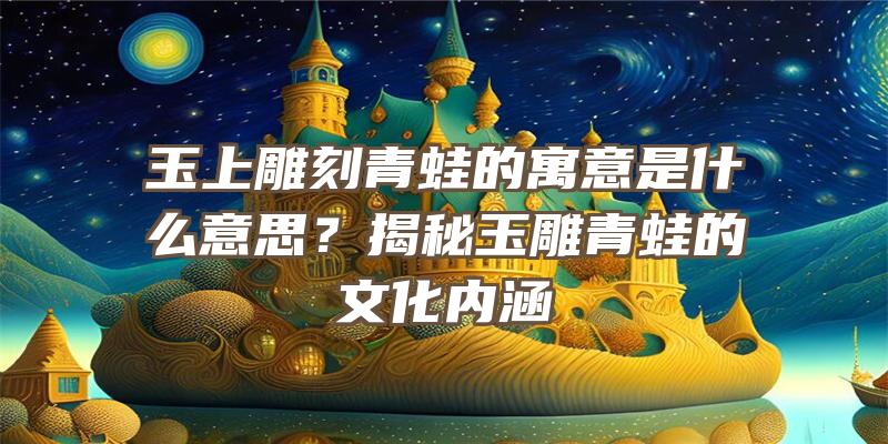 玉上雕刻青蛙的寓意是什么意思？揭秘玉雕青蛙的文化内涵