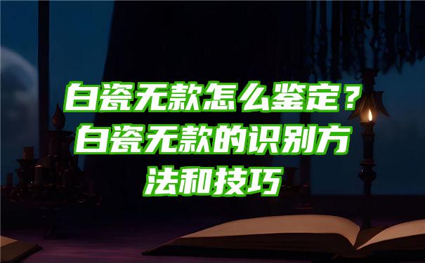 白瓷无款怎么鉴定？白瓷无款的识别方法和技巧