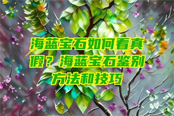 海蓝宝石如何看真假？海蓝宝石鉴别方法和技巧