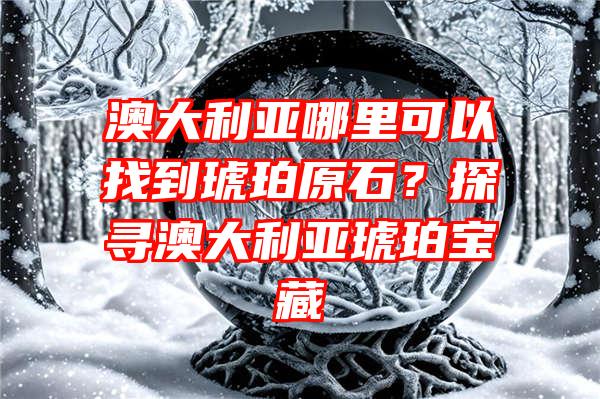 澳大利亚哪里可以找到琥珀原石？探寻澳大利亚琥珀宝藏