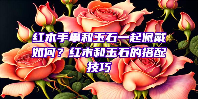 红木手串和玉石一起佩戴如何？红木和玉石的搭配技巧