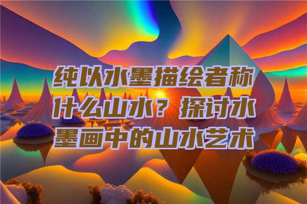 纯以水墨描绘者称什么山水？探讨水墨画中的山水艺术