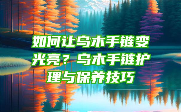 如何让乌木手链变光亮？乌木手链护理与保养技巧